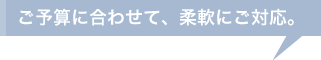 ご予算に合わせて、柔軟にご対応。