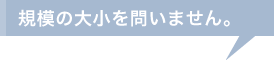 規模の大小を問いません。